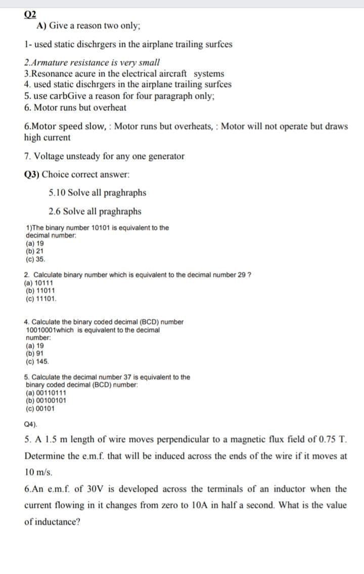 Q2
A) Give a reason two only;
1- used static dischrgers in the airplane trailing surfces
2.Armature resistance is very small
3.Resonance acure in the electrical aircraft systems
4. used static dischrgers in the airplane trailing surfces
5. use carbGive a reason for four paragraph only;
6. Motor runs but overheat
6.Motor speed slow, : Motor runs but overheats, : Motor will not operate but draws
high current
7. Voltage unsteady for any one generator
Q3) Choice correct answer:
5.10 Solve all praghraphs
2.6 Solve all praghraphs
1)The binary number 10101 is equivalent to the
decimal number:
(а) 19
(b) 21
(c) 35.
2. Calculate binary number which is equivalent to the decimal number 29 ?
(a) 10111
(b) 11011
(c) 11101.
4. Calculate the binary coded decimal (BCD) number
10010001which is equivalent to the decimal
number:
(а) 19
(b) 91
(c) 145.
5. Calculate the decimal number 37 is equivalent to the
binary coded decimal (BCD) number:
(a) 00110111
(b) 00100101
(c) 00101
Q4).
5. A 1.5 m length of wire moves perpendicular to a magnetic flux field of 0.75 T.
Determine the e.m.f. that will be induced across the ends of the wire if it moves at
10 m/s.
6.An e.m.f. of 30V is developed across the terminals of an inductor when the
current flowing in it changes from zero to 10A in half a second. What is the value
of inductance?
