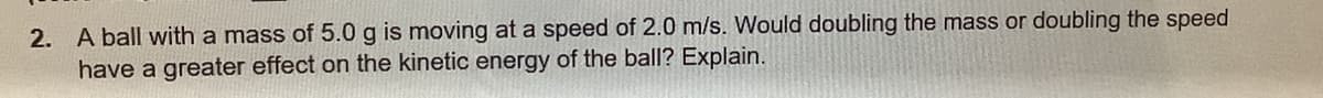 2. A ball with a mass of 5.0 g is moving at a speed of 2.0 m/s. Would doubling the mass or doubling the speed
have a greater effect on the kinetic energy of the ball? Explain.
