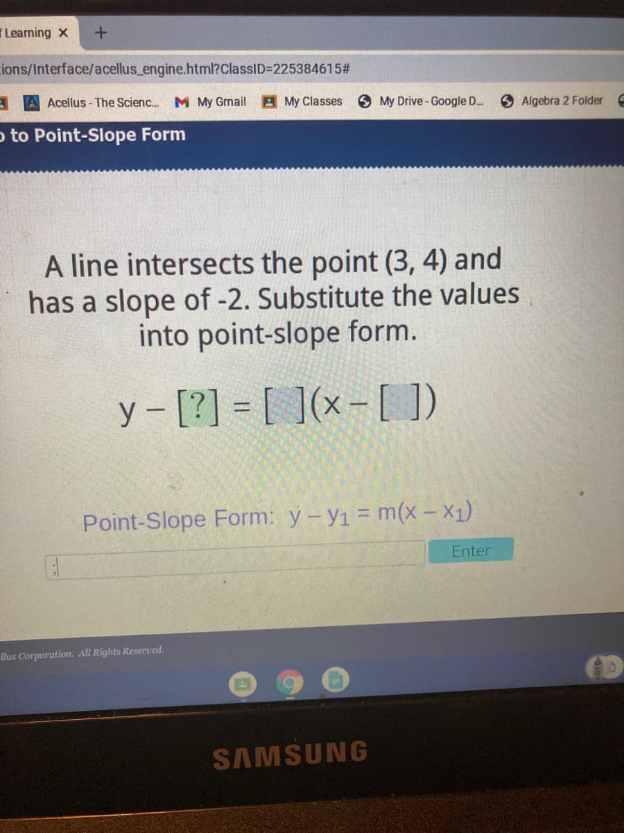 Learning x
ions/Interface/acellus_engine.html?ClassID=225384615#
A Acellus-The Scienc..
M My Gmail
A My Classes
O My Drive-Google D..
Algebra 2 Folder
o to Point-Slope Form
A line intersects the point (3, 4) and
has a slope of -2. Substitute the values
into point-slope form.
y – [?] = [ ](x - [ ])
Point-Slope Form: y-y1 = m(x- X1)
Enter
llus Corporation. All Rights Reserved.
SAMSUNG
