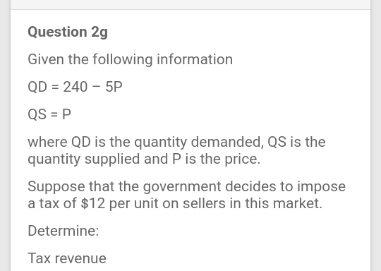 Question 2g
Given the following information
QD = 240 – 5P
QS = P
where QD is the quantity demanded, QS is the
quantity supplied and P is the price.
Suppose that the government decides to impose
a tax of $12 per unit on sellers in this market.
Determine:
Tax revenue
