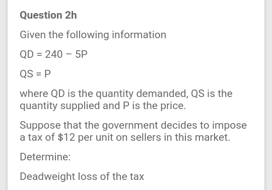 Question 2h
Given the following information
QD = 240 – 5P
QS = P
where QD is the quantity demanded, QS is the
quantity supplied and P is the price.
Suppose that the government decides to impose
a tax of $12 per unit on sellers in this market.
Determine:
Deadweight loss of the tax
