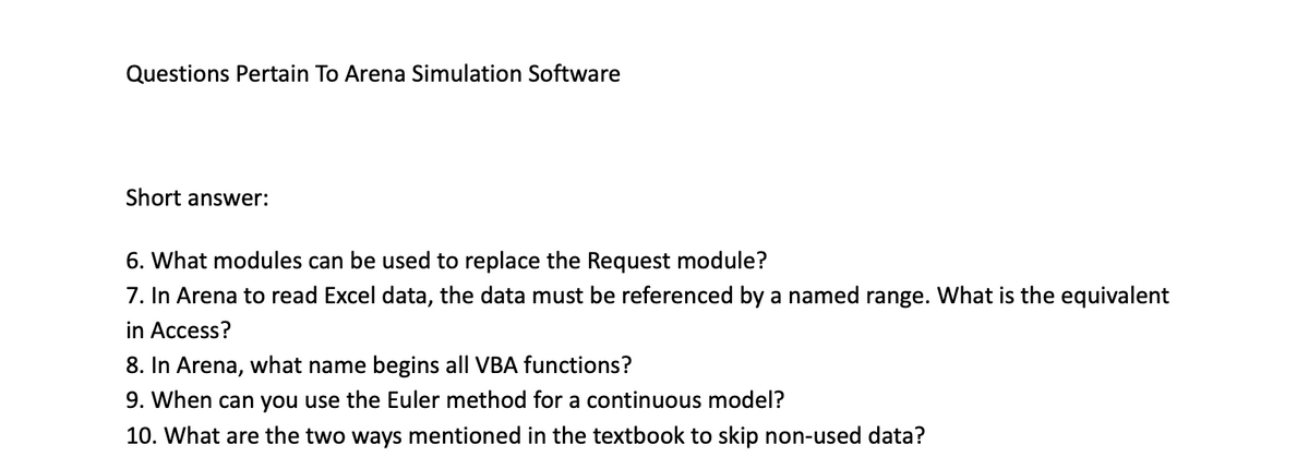 Questions Pertain To Arena Simulation Software
Short answer:
6. What modules can be used to replace the Request module?
7. In Arena to read Excel data, the data must be referenced by a named range. What is the equivalent
in Access?
8. In Arena, what name begins all VBA functions?
9. When can you use the Euler method for a continuous model?
10. What are the two ways mentioned in the textbook to skip non-used data?