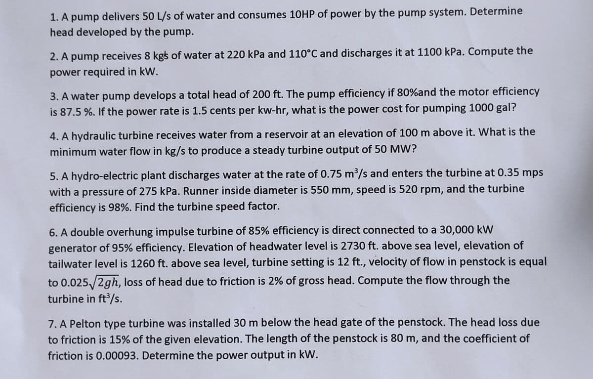 1. A pump delivers 50 L/s of water and consumes 10HP of power by the pump system. Determine
head developed by the pump.
2. A pump receives 8 kgs of water at 220 kPa and 110°C and discharges it at 1100 kPa. Compute the
power required in kW.
3. A water pump develops a total head of 200 ft. The pump efficiency if 80%and the motor efficiency
is 87.5 %. If the power rate is 1.5 cents per kw-hr, what is the power cost for pumping 1000 gal?
4. A hydraulic turbine receives water from a reservoir at an elevation of 100 m above it. What is the
minimum water flow in kg/s to produce a steady turbine output of 50 MW?
5. A hydro-electric plant discharges water at the rate of 0.75 m³/s and enters the turbine at 0.35 mps
with a pressure of 275 kPa. Runner inside diameter is 550 mm, speed is 520 rpm, and the turbine
efficiency is 98%. Find the turbine speed factor.
6. A double overhung impulse turbine of 85% efficiency is direct connected to a 30,000 kW
generator of 95% efficiency. Elevation of headwater level is 2730 ft. above sea level, elevation of
tailwater level is 1260 ft. above sea level, turbine setting is 12 ft., velocity of flow in penstock is equal
to 0.025/2gh, loss of head due to friction is 2% of gross head. Compute the flow through the
turbine in ft³/s.
7. A Pelton type turbine was installed 30 m below the head gate of the penstock. The head loss due
to friction is 15% of the given elevation. The length of the penstock is 80 m, and the coefficient of
friction is 0.00093. Determine the power output in kW.