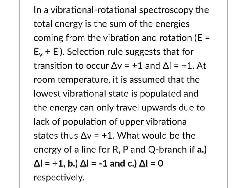 In a vibrational-rotational spectroscopy the
total energy is the sum of the energies
coming from the vibration and rotation (E =
E + E₁). Selection rule suggests that for
transition to occur Av = ±1 and Al = ±1. At
room temperature, it is assumed that the
lowest vibrational state is populated and
the energy can only travel upwards due to
lack of population of upper vibrational
states thus Av = +1. What would be the
energy of a line for R, P and Q-branch if a.)
Al = +1, b.) Al = -1 and c.) Al = 0
respectively.