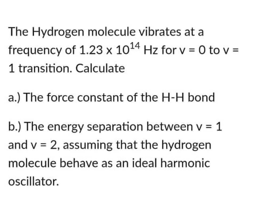 The Hydrogen molecule vibrates at a
frequency of 1.23 x 10¹4 Hz for v = 0 to v =
1 transition. Calculate
a.) The force constant of the H-H bond
b.) The energy separation between v = 1
and v = 2, assuming that the hydrogen
molecule behave as an ideal harmonic
oscillator.