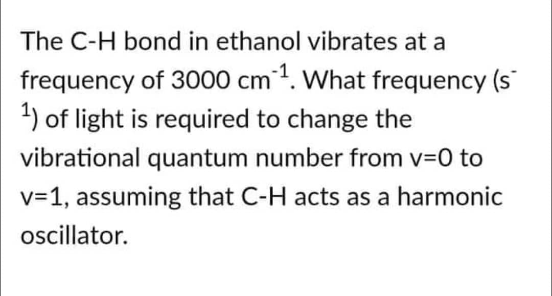 The C-H bond in ethanol vibrates at a
frequency of 3000 cm ¹. What frequency (s
1) of light is required to change the
vibrational quantum number from v=0 to
v=1, assuming that C-H acts as a harmonic
oscillator.