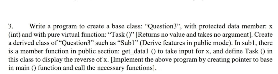 3.
Write a program to create a base class: "Question3", with protected data member: x
(int) and with pure virtual function: "Task ()" [Returns no value and takes no argument]. Create
a derived class of "Question3" such as "Subl" (Derive features in public mode). In sub1, there
is a member function in public section: get_data1 () to take input for x, and define Task () in
this class to display the reverse of x. [Implement the above program by creating pointer to base
in main () function and call the necessary functions].
