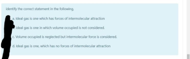 identify the correct statement in the following,
a. Ideal gas is one which has forces of intermolecular attraction
ideal gas is one in which volume occupied is not considered.
C. Volume occupied is neglected but intermolecular force is considered.
d. Ideal gas is one, which has no forces of intermolecular attraction
