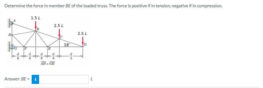 Determine the force in member BE of the loaded truss. The force is positive if in tension, negative if in compression.
1.5 L
2.5 L
Ho
2.5 L
18
6.
3
AH = GH
Answer: BE =
