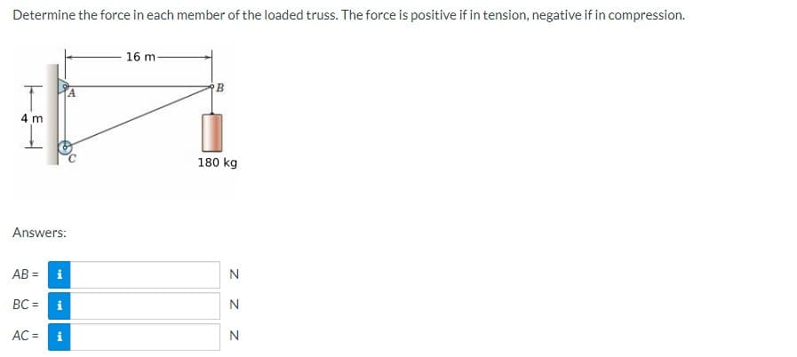 Determine the force in each member of the loaded truss. The force is positive if in tension, negative if in compression.
16 m-
4 m
180 kg
Answers:
AB =
i
N
BC =
i
N
AC =
z z z
