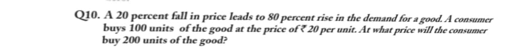 Q10. A 20 percent fall in price leads to 80 percent rise in the demand for a good. A consumer
buys 100 units of the good at the price of 20 per unit. At what price will the consumer
buy 200 units of the good?
