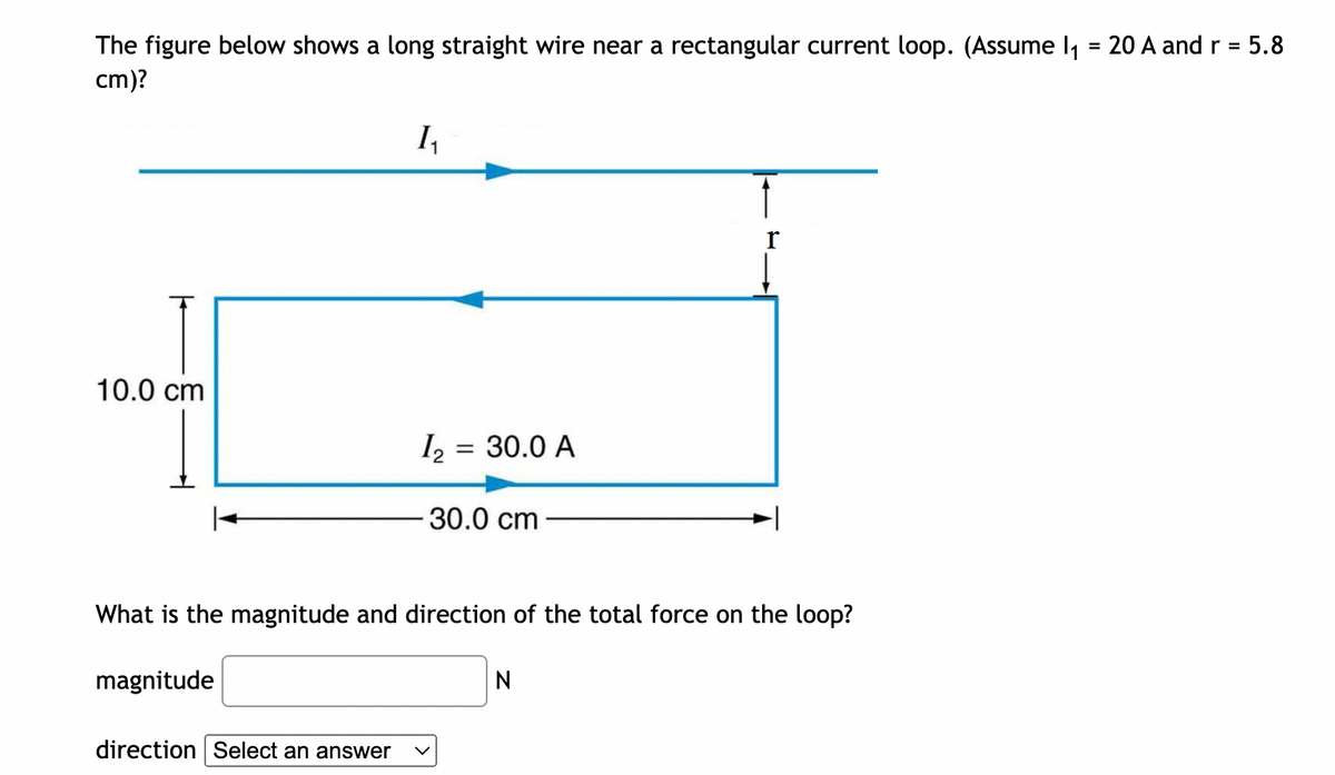The figure below shows a long straight wire near a rectangular current loop. (Assume 1₁ = 20 A and r = 5.8
cm)?
10.0 cm
1₂₁
direction Select an answer
1₂ = 30.0 A
30.0 cm
What is the magnitude and direction of the total force on the loop?
magnitude