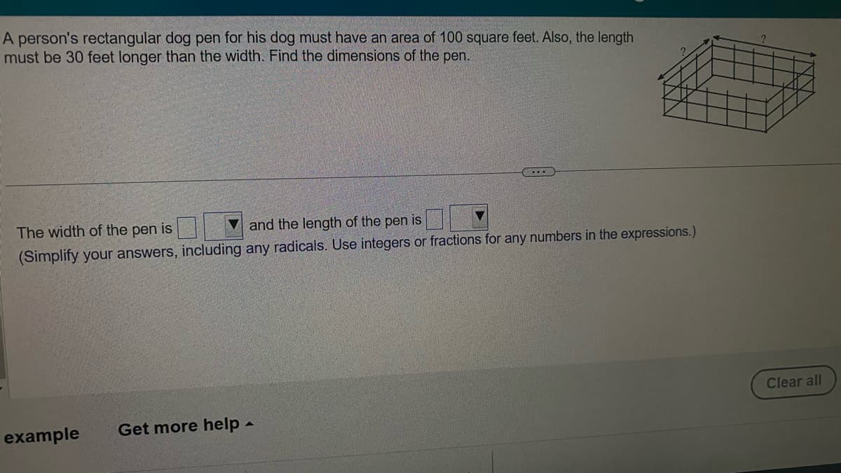 A person's rectangular dog pen for his dog must have an area of 100 square feet. Also, the length
must be 30 feet longer than the width. Find the dimensions of the pen.
The width of the pen is
and the length of the pen is
(Simplify your answers, including any radicals. Use integers or fractions for any numbers in the expressions.)
example
Get more help -
Clear all