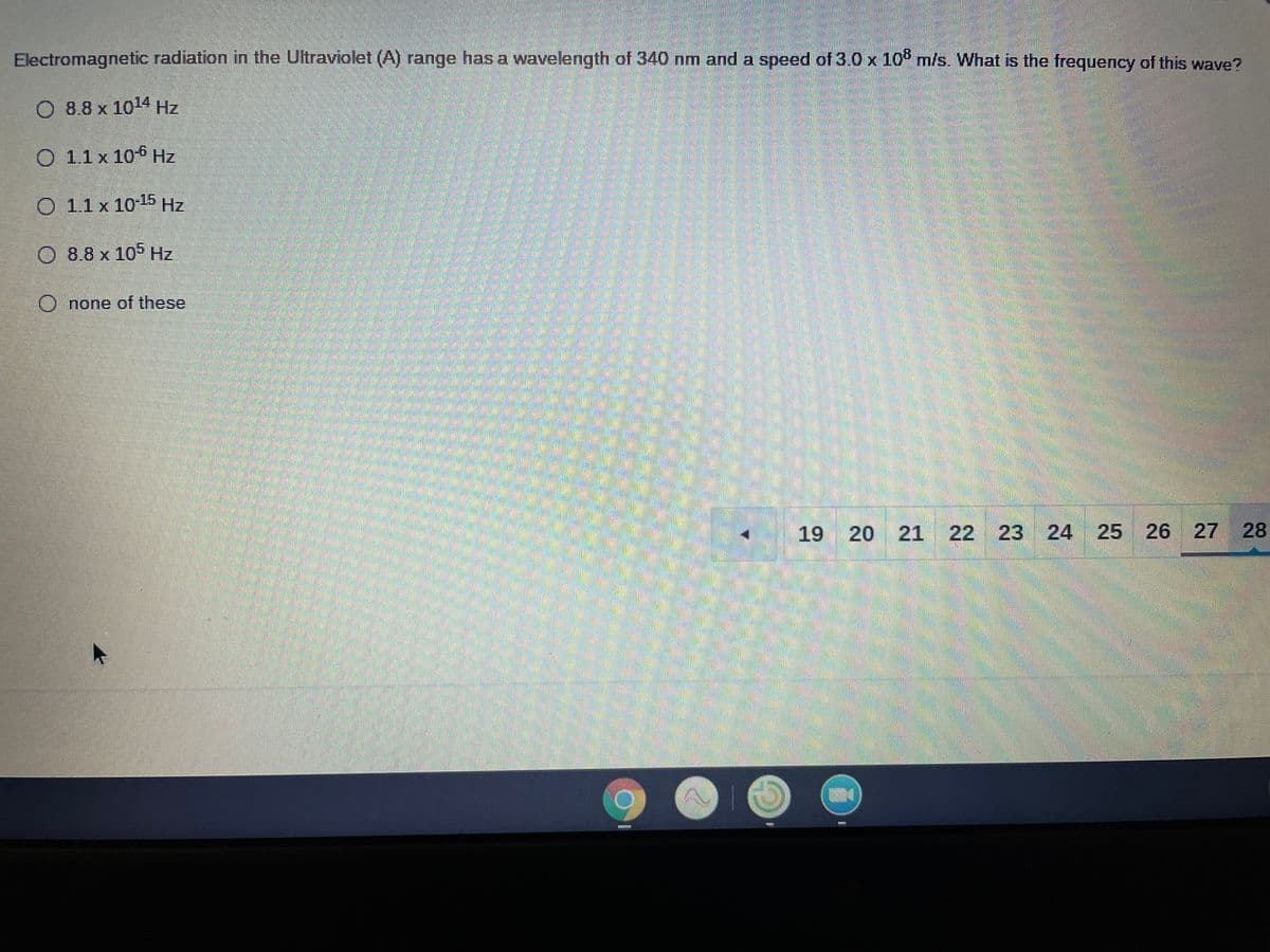 Electromagnetic radiation in the Ultraviolet (A) range has a wavelength of 340 nm and a speed of 3.0 x 10° m/s. What is the frequency of this wave?
O 8.8 x 104 Hz
O 1.1 x 10-6 Hz
O 1.1x 1015 Hz
0 8.8 x 105 Hz
O none of these
19
20 21 22 23 24 25
26 27 28

