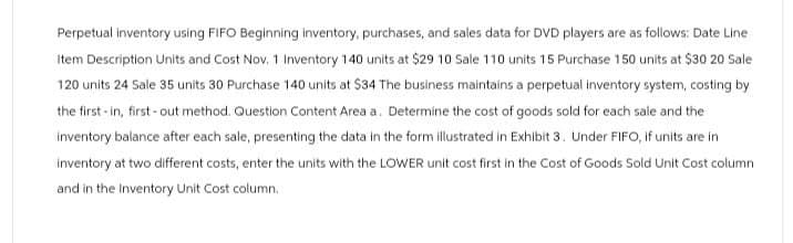 Perpetual inventory using FIFO Beginning inventory, purchases, and sales data for DVD players are as follows: Date Line
Item Description Units and Cost Nov. 1 Inventory 140 units at $29 10 Sale 110 units 15 Purchase 150 units at $30 20 Sale
120 units 24 Sale 35 units 30 Purchase 140 units at $34 The business maintains a perpetual inventory system, costing by
the first-in, first-out method. Question Content Area a. Determine the cost of goods sold for each sale and the
inventory balance after each sale, presenting the data in the form illustrated in Exhibit 3. Under FIFO, if units are in
inventory at two different costs, enter the units with the LOWER unit cost first in the Cost of Goods Sold Unit Cost column
and in the Inventory Unit Cost column.