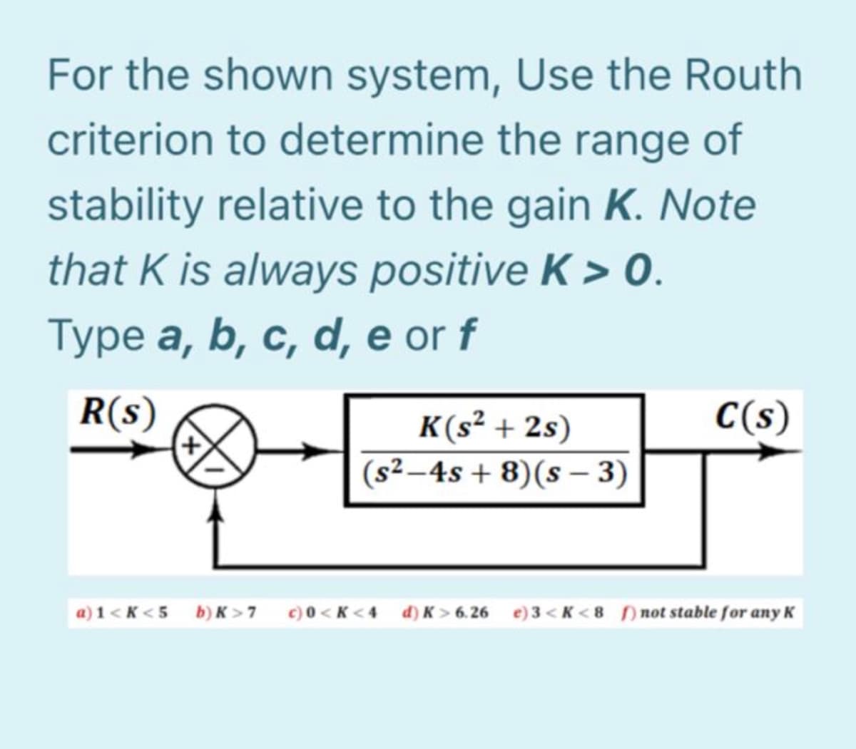 For the shown system, Use the Routh
criterion to determine the range of
stability relative to the gain K. Note
that K is always positive K > 0.
Type a, b, c, d, e or f
R(s)
C(s)
K(s² + 2s)
(s² –4s + 8)(s – 3)
a) 1 < K < 5 b)K >7 ¢)0<K<4 d) K > 6.26 e)3 < K < 8 not stable for any K
