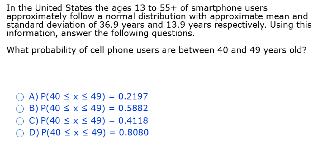 In the United States the ages 13 to 55+ of smartphone users
approximately follow a normal distribution with approximate mean and
standard deviation of 36.9 years and 13.9 years respectively. Using this
information, answer the following questions.
What probability of cell phone users are between 40 and 49 years old?
A) P(40 < x < 49) = 0.2197
B) P(40 < x < 49) = 0.5882
C) P(40 < x < 49) = 0.4118
D) P(40 < x < 49) = 0.8080
