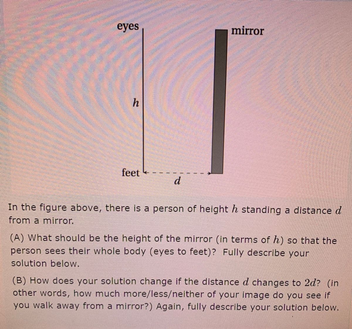 eyes
mirror
h
feet
In the figure above, there is a person of height h standing a distance d
from a mirror.
(A) What should be the height of the mirror (in terms of h) so that the
person sees their whole body (eyes to feet)? Fully describe your
solution below.
(B) How does your solution change if the distance d changes to 2d? (in
other words, how much more/less/neither of your image do you see if
you walk away from a mirror?) Again, fully describe your solution below.
