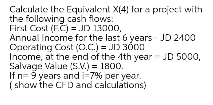Calculate the Equivalent X(4) for a project with
the following cash flows:
First Cost (F.C) = JD 13000,
Annual Income for the last 6 years= JD 2400
Operating Cost (O.C.) = JD 30
Income, at the end of the 4th year = JD 5000,
Salvage Value (S.V.) = 1800.
If n= 9 years and i=7% per year.
( show the CFD and calculations)
