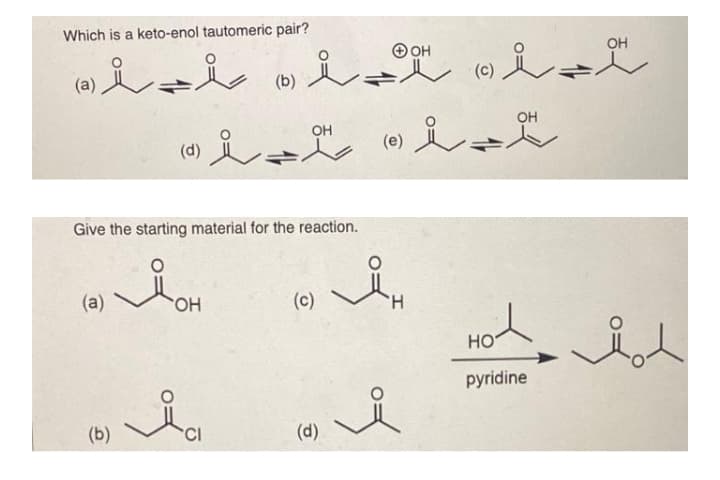 Which is a keto-enol tautomeric pair?
он
OH
(b)
OH
(0) i-
OH
(d)
Give the starting material for the reaction.
(a)
(c)
H.
HO
pyridine
(b)
CI
(d)
