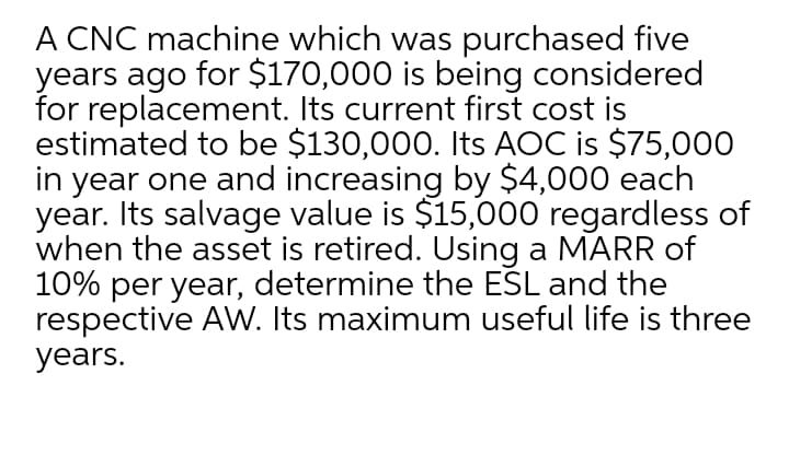 A CNC machine which was purchased five
years ago for $170,000 is being considered
for replacement. Its current first cost is
estimated to be $130,000. Its AOC is $75,000
in year one and increasing by $4,000 each
year. Its salvage value is $15,000 regardless of
when the asset is retired. Using a MARR of
10% per year, determine the ESL and the
respective AW. Its maximum useful life is three
years.
