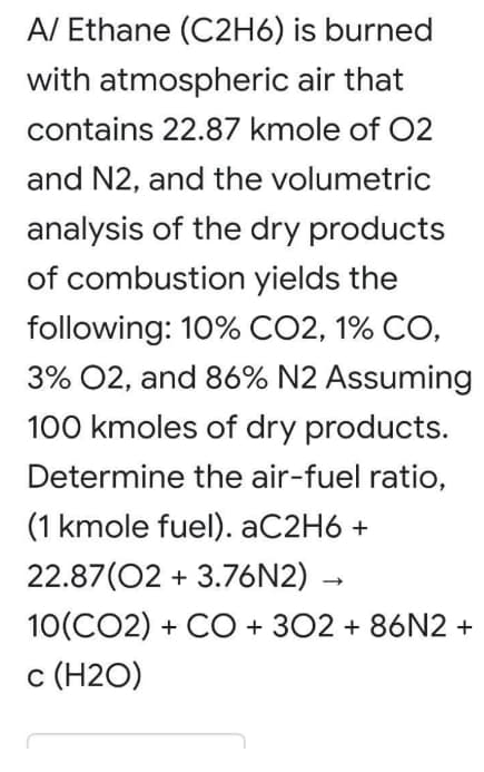 A/ Ethane (C2H6) is burned
with atmospheric air that
contains 22.87 kmole of 02
and N2, and the volumetric
analysis of the dry products
of combustion yields the
following: 10% CO2, 1% CO,
3% 02, and 86% N2 Assuming
100 kmoles of dry products.
Determine the air-fuel ratio,
(1 kmole fuel). AC2H6 +
22.87(02 + 3.76N2)
10(CO2) + CO + 302 + 86N2 +
c (H2O)
