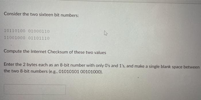 Consider the two sixteen bit numbers:
10110100 01000110
11001000 01101110
↳
Compute the Internet Checksum of these two values
Enter the 2 bytes each as an 8-bit number with only O's and 1's, and make a single blank space between
the two 8-bit numbers (e.g., 01010101 00101000).