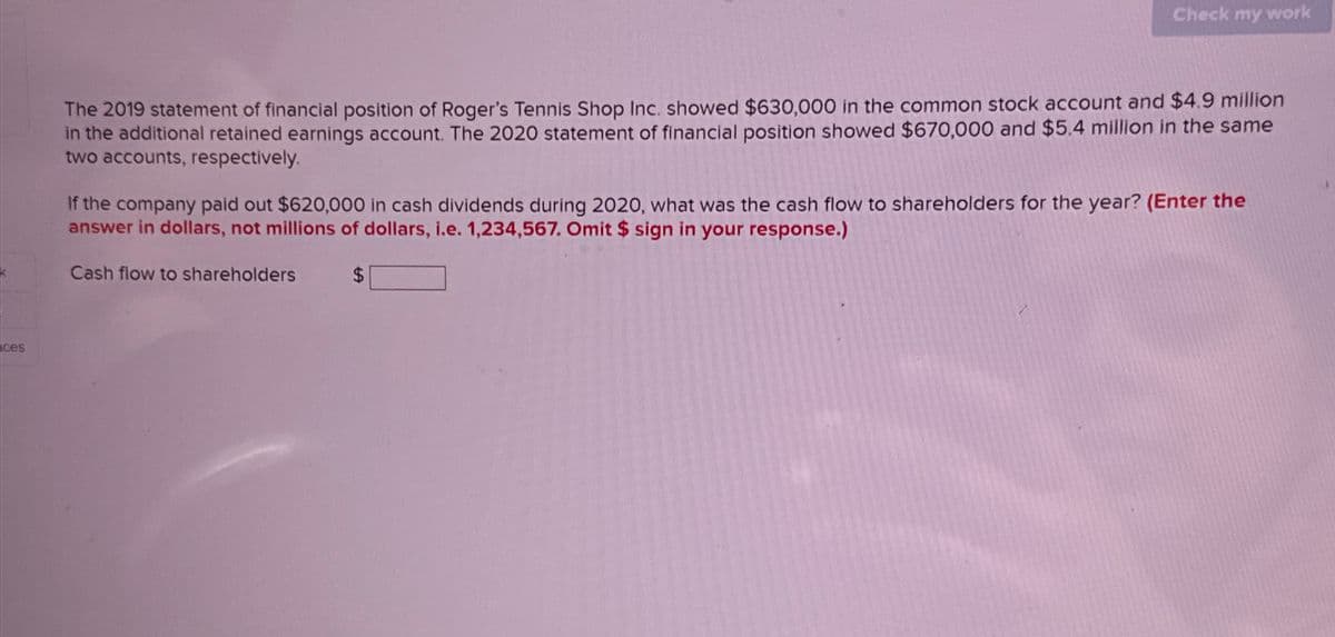 ces
Check my work
The 2019 statement of financial position of Roger's Tennis Shop Inc. showed $630,000 in the common stock account and $4.9 million
in the additional retained earnings account. The 2020 statement of financial position showed $670,000 and $5.4 million in the same
two accounts, respectively.
If the company paid out $620,000 in cash dividends during 2020, what was the cash flow to shareholders for the year? (Enter the
answer in dollars, not millions of dollars, i.e. 1,234,567. Omit $ sign in your response.)
Cash flow to shareholders
$