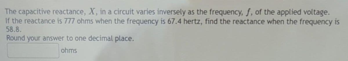 The capacitive reactance, X, in a circuit varies inversely as the frequency, f, of the applied voltage.
If the reactance is 777 ohms when the frequency is 67.4 hertz, find the reactance when the frequency is
58.8.
Round your answer to one decimal place.
ohms