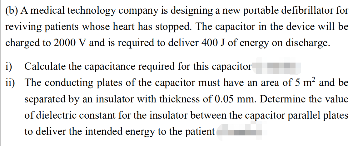(b) A medical technology company is designing a new portable defibrillator for
reviving patients whose heart has stopped. The capacitor in the device will be
charged to 2000 V and is required to deliver 400 J of energy on discharge.
i) Calculate the capacitance required for this capacitor
ii) The conducting plates of the capacitor must have an area of 5 m² and be
separated by an insulator with thickness of 0.05 mm. Determine the value
of dielectric constant for the insulator between the capacitor parallel plates
to deliver the intended energy to the patient