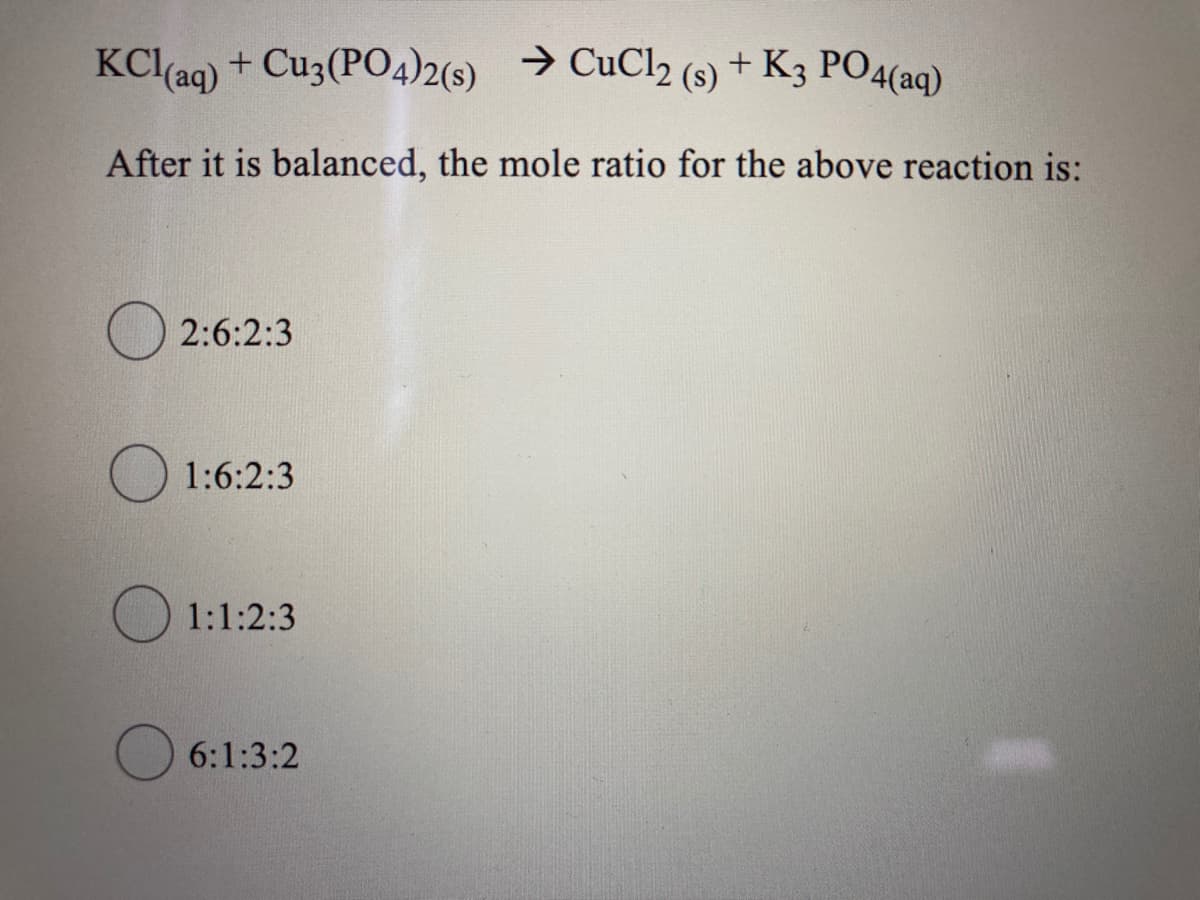 KCl(ag) + Cu3(PO4)2(s) → CuCl2 (s) + K3 PO4(aq)
After it is balanced, the mole ratio for the above reaction is:
2:6:2:3
O 1:6:2:3
1:1:2:3
6:1:3:2
