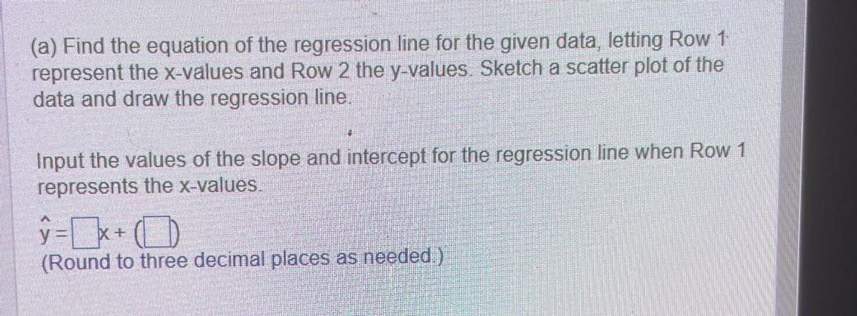 (a) Find the equation of the regression line for the given data, letting Row 1
represent the x-values and Row 2 the y-values. Sketch a scatter plot of the
data and draw the regression line.
Input the values of the slope and intercept for the regression line when Row 1
represents the x-values.
y=x+
(Round to three decimal places as needed.)