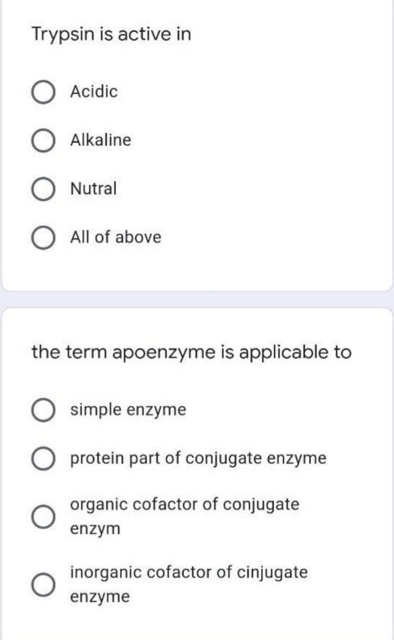 Trypsin is active in
Acidic
Alkaline
Nutral
All of above
the term apoenzyme is applicable to
simple enzyme
protein part of conjugate enzyme
organic cofactor of conjugate
enzym
inorganic cofactor of cinjugate
enzyme
