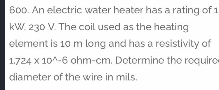 600. An electric water heater has a rating of 1
kW, 230 V. The coil used as the heating
element is 10 m long and has a resistivity of
1.724 x 10^-6 ohm-cm. Determine the require
diameter of the wire in mils.
