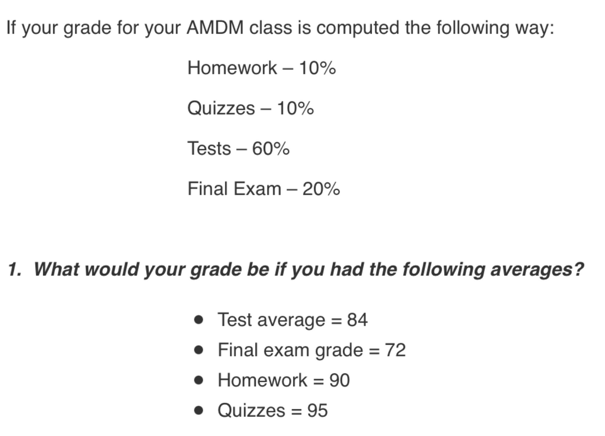 If your grade for your AMDM class is computed the following way:
Homework – 10%
Quizzes – 10%
Tests – 60%
Final Exam – 20%
-
1. What would your grade be if you had the following averages?
• Test average = 84
• Final exam grade = 72
• Homework = 90
• Quizzes = 95
