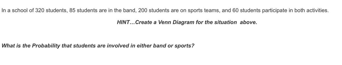 In a school of 320 students, 85 students are in the band, 200 students are on sports teams, and 60 students participate in both activities.
HINT...Create a Venn Diagram for the situation above.
What is the Probability that students are involved in either band or sports?
