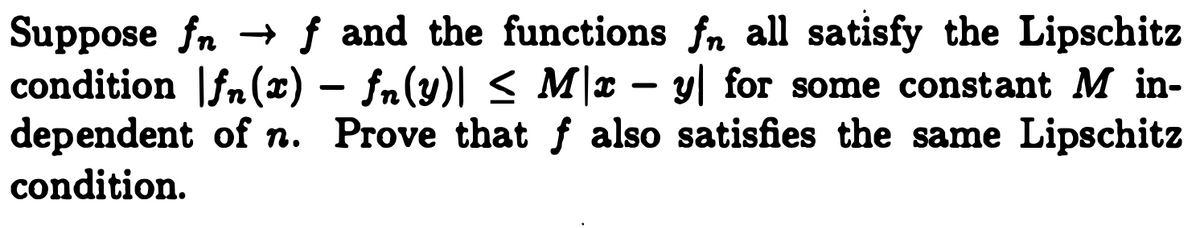 Suppose fn → f and the functions fn all satisfy the Lipschitz
condition |fn(x) – fn(y)| < M|x – y| for some constant M in-
dependent of n. Prove that f also satisfies the same Lipschitz
condition.
