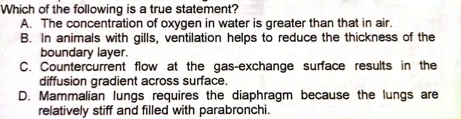 Which of the following is a true statement?
A. The concentration of oxygen in water is greater than that in air.
B. In animals with gills, ventilation helps to reduce the thickness of the
boundary layer.
C. Countercurrent flow at the gas-exchange surface results in the
diffusion gradient across surface.
D. Mammalian lungs requires the diaphragm because the lungs are
relatively stiff and filled with parabronchi.
