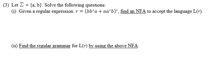(3) Let E = {a, b}. Solve the following questions:
(i) Given a regular expression r =
(bb*a + aa*b)*, find an NFA to accept the language L(r).
(ii) Find the regular grammar for L(7) by using the above NFA.
