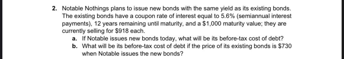 2. Notable Nothings plans to issue new bonds with the same yield as its existing bonds.
The existing bonds have a coupon rate of interest equal to 5.6% (semiannual interest
payments), 12 years remaining until maturity, and a $1,000 maturity value; they are
currently selling for $918 each.
a. If Notable issues new bonds today, what will be its before-tax cost of debt?
b. What will be its before-tax cost of debt if the price of its existing bonds is $730
when Notable issues the new bonds?