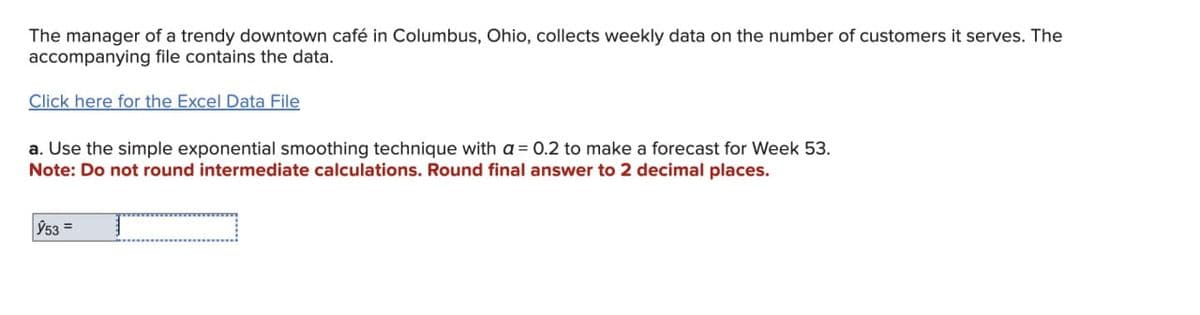 The manager of a trendy downtown café in Columbus, Ohio, collects weekly data on the number of customers it serves. The
accompanying file contains the data.
Click here for the Excel Data File
a. Use the simple exponential smoothing technique with a 0.2 to make a forecast for Week 53.
Note: Do not round intermediate calculations. Round final answer to 2 decimal places.
953=