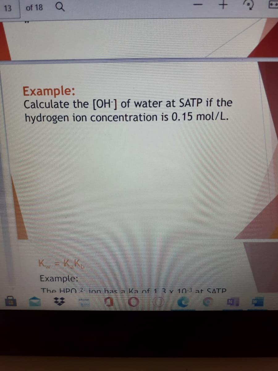 13
of 18 Q
Example:
Calculate the [OH]] of water at SATP if the
hydrogen ion concentration is 0.15 mol/L.
K,= KK
Example:
The HPO 2- ion has a Ka of 13 x 10:3 at SATP.
N
amazon
