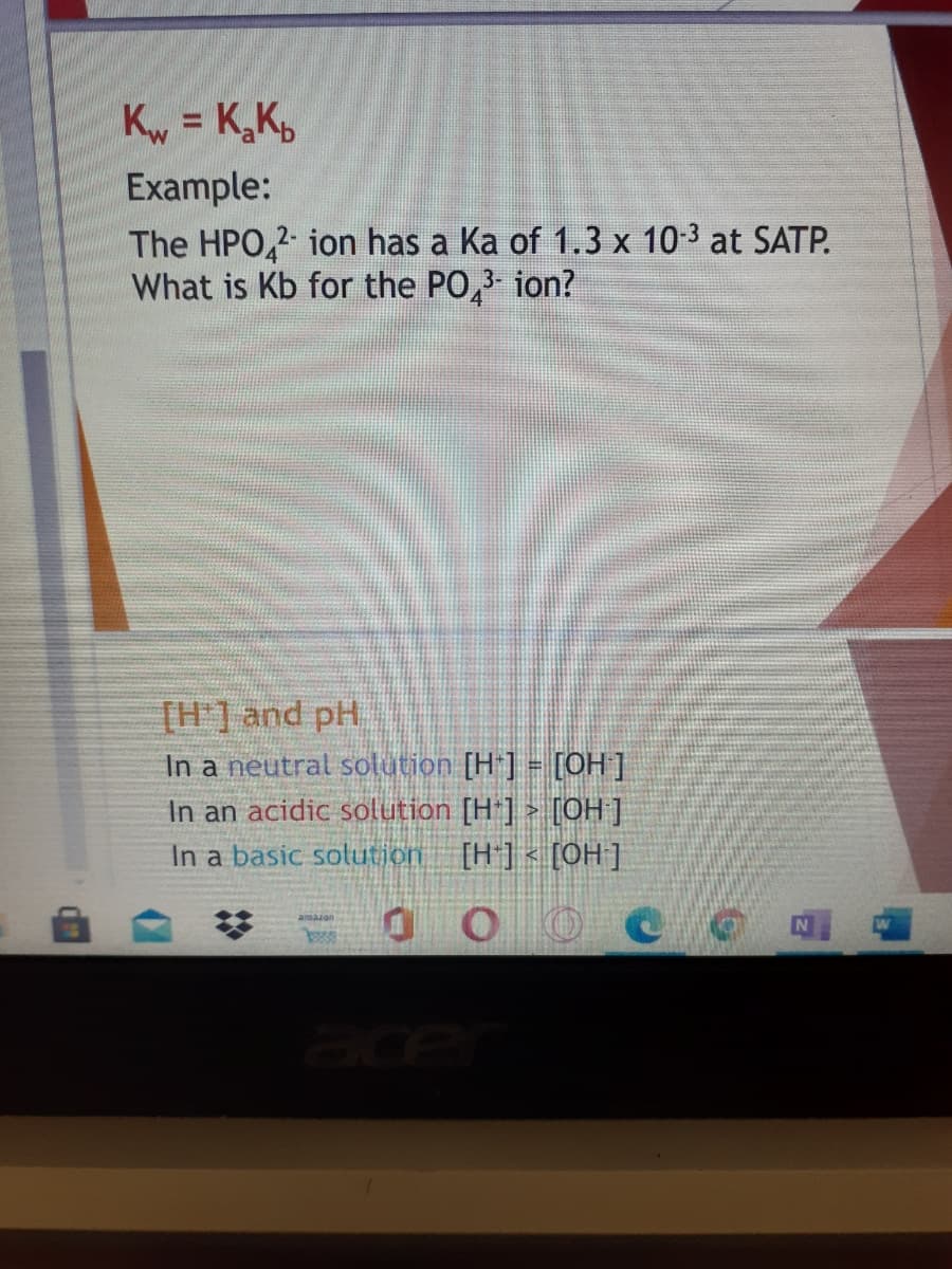K = K,K,
Example:
The HPO,2 ion has a Ka of 1.3 x 10-3 at SATP.
What is Kb for the PO,
ion?
[H'] and pH.
In a neutral solution [H ] = [OH]
In an acidic solution [H*] > [OH ]
In a basic solution [H] < [0H ]
ace
