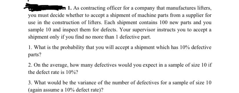 1. As contracting officer for a company that manufactures lifters,
you must decide whether to accept a shipment of machine parts from a supplier for
use in the construction of lifters. Each shipment contains 100 new parts and you
sample 10 and inspect them for defects. Your supervisor instructs you to accept a
shipment only if you find no more than 1 defective part.
1. What is the probability that you will accept a shipment which has 10% defective
parts?
2. On the average, how many defectives would you expect in a sample of size 10 if
the defect rate is 10%?
3. What would be the variance of the number of defectives for a sample of size 10
(again assume a 10% defect rate)?
