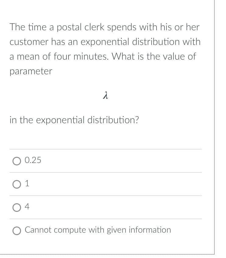 The time a postal clerk spends with his or her
customer has an exponential distribution with
a mean of four minutes. What is the value of
parameter
in the exponential distribution?
0.25
O 1
4
Cannot compute with given information
