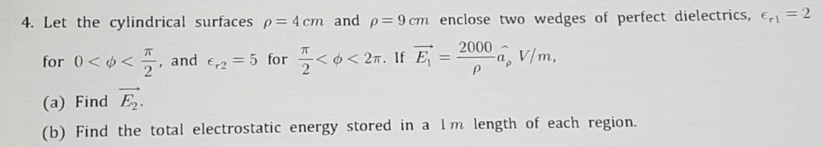 4. Let the cylindrical surfaces p=4 cm and p=9 cm enclose two wedges of perfect dielectrics, E1 = 2
2000 -
a, V/m,
for 0<6<
and
O < 27. If E
2
E-2 = 5 for
%3D
(a) Find E.
(b) Find the total electrostatic energy stored in a Im length of each region.
