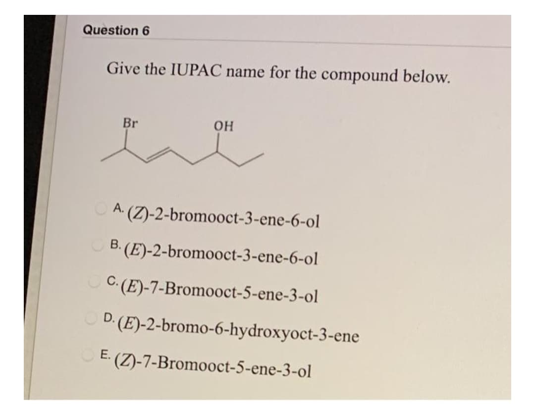 Question 6
Give the IUPAC name for the compound below.
Br
O A (Z)-2-bromooct-3-ene-6-ol
O B. (E)-2-bromooct-3-ene-6-ol
O C: (E)-7-Bromooct-5-ene-3-ol
D. (E)-2-bromo-6-hydroxyoct-3-ene
E.
(Z)-7-Bromooct-5-ene-3-ol
