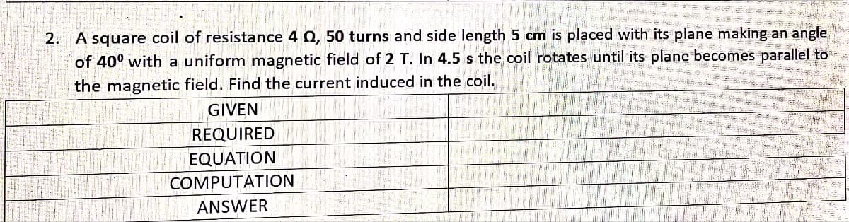 2. A square coil of resistance 4 Q, 50 turns and side length 5 cm is placed with its plane making an angle
of 40° with a uniform magnetic field of 2 T. In 4.5 s the coil rotates until its plane becomes parallel to
the magnetic field. Find the current induced in the coil.
GIVEN
REQUIRED
EQUATION
COMPUTATION
ANSWER
