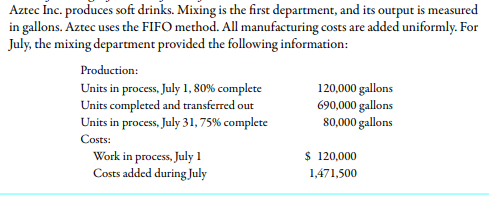Aztec Inc. produces soft drinks. Mixing is the first department, and its output is measured
in gallons. Aztec uses the FIFO method. All manufacturing costs are added uniformly. For
July, the mixing department provided the following information:
Production:
Units in process, July 1, 80% complete
Units completed and transferred out
Units in process, July 31, 75% complete
120,000 gallons
690,000 gallons
80,000 gallons
Costs:
Work in process, July 1
Costs added during July
$ 120,000
1,471,500
