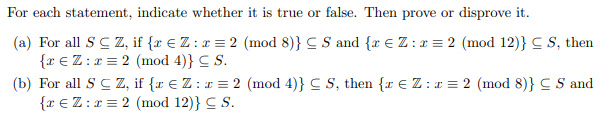 For each statement, indicate whether it is true or false. Then prove or disprove it.
(a) For all SC Z, if {x € Z : x = 2 (mod 8)} CS and {r € Z:r = 2 (mod 12)} = S, then
{ € Z: x = 2 (mod 4)} C S.
(b) For all SC Z, if {x € Z: x = 2 (mod 4)} CS, then {z € Z: x = 2 (mod 8)} CS and
{r € Z: x= 2 (mod 12)} S.